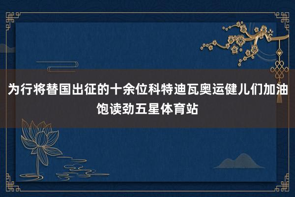 为行将替国出征的十余位科特迪瓦奥运健儿们加油饱读劲五星体育站