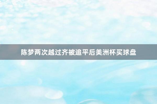 陈梦两次越过齐被追平后美洲杯买球盘