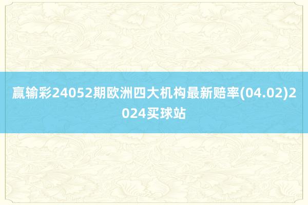 赢输彩24052期欧洲四大机构最新赔率(04.02)2024买球站