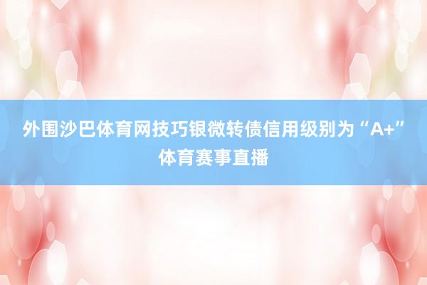 外围沙巴体育网技巧银微转债信用级别为“A+”体育赛事直播