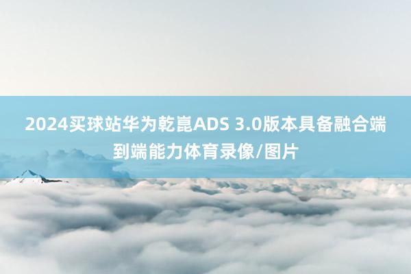 2024买球站华为乾崑ADS 3.0版本具备融合端到端能力体育录像/图片