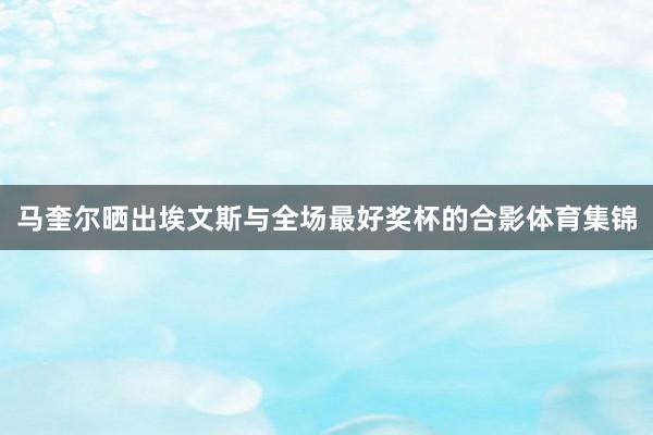 马奎尔晒出埃文斯与全场最好奖杯的合影体育集锦