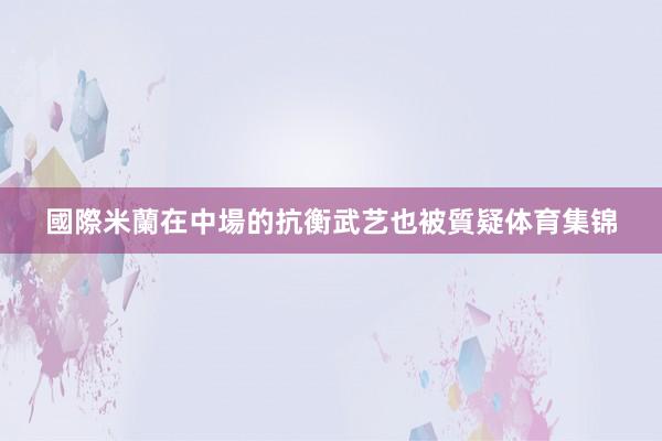 國際米蘭在中場的抗衡武艺也被質疑体育集锦