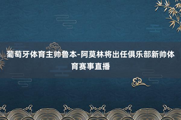 葡萄牙体育主帅鲁本-阿莫林将出任俱乐部新帅体育赛事直播