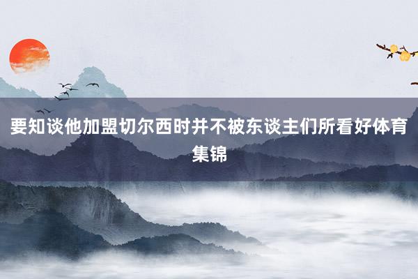 要知谈他加盟切尔西时并不被东谈主们所看好体育集锦