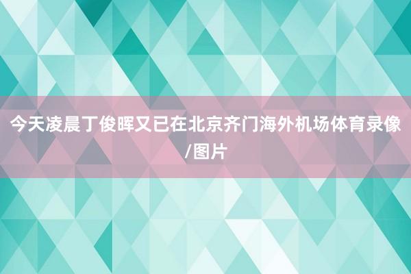 今天凌晨丁俊晖又已在北京齐门海外机场体育录像/图片