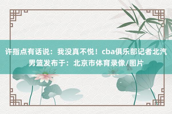 许指点有话说：我没真不悦！cba俱乐部记者北汽男篮发布于：北京市体育录像/图片