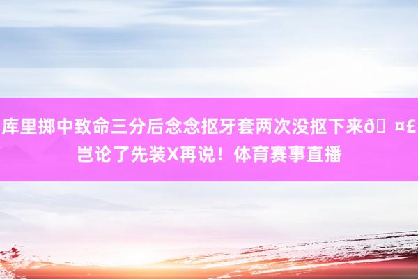 库里掷中致命三分后念念抠牙套两次没抠下来🤣岂论了先装X再说！体育赛事直播