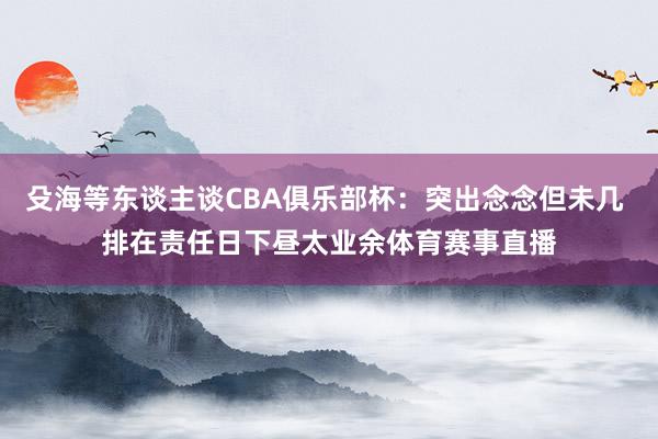 殳海等东谈主谈CBA俱乐部杯：突出念念但未几 排在责任日下昼太业余体育赛事直播