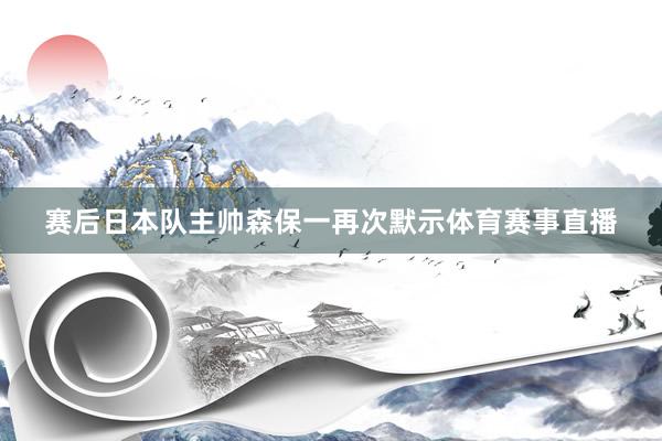 赛后日本队主帅森保一再次默示体育赛事直播