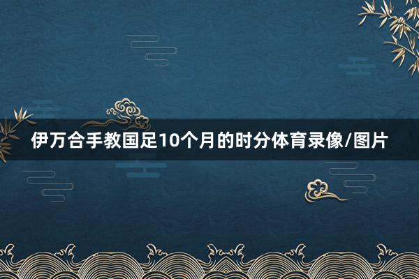 伊万合手教国足10个月的时分体育录像/图片