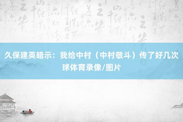 久保建英暗示：我给中村（中村敬斗）传了好几次球体育录像/图片