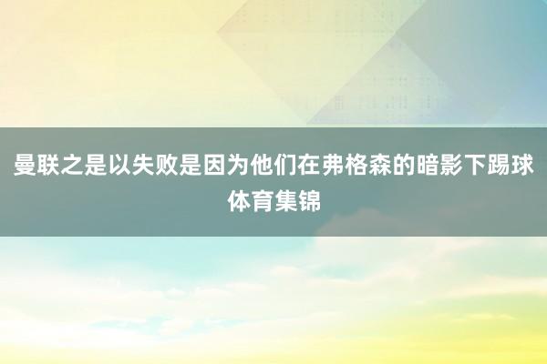 曼联之是以失败是因为他们在弗格森的暗影下踢球体育集锦