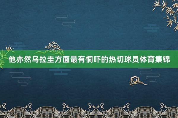 他亦然乌拉圭方面最有恫吓的热切球员体育集锦