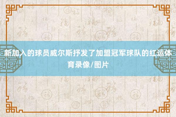 新加入的球员威尔斯抒发了加盟冠军球队的红运体育录像/图片