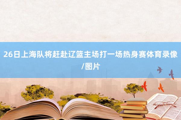 26日上海队将赶赴辽篮主场打一场热身赛体育录像/图片