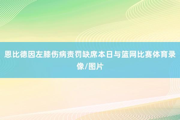 恩比德因左膝伤病责罚缺席本日与篮网比赛体育录像/图片