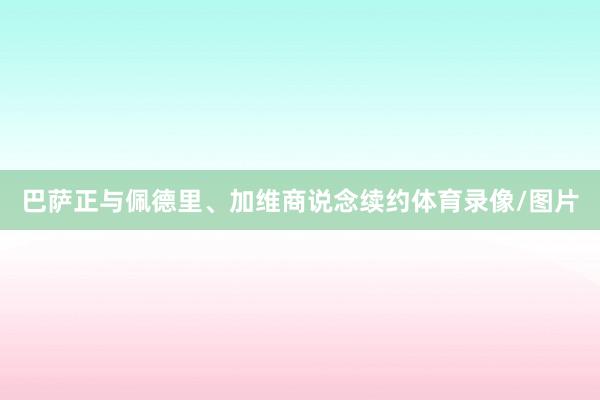 巴萨正与佩德里、加维商说念续约体育录像/图片