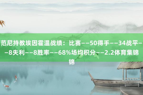 范尼持教埃因霍温战绩：比赛——50得手——34战平——8失利——8胜率——68%场均积分——2.2体育集锦