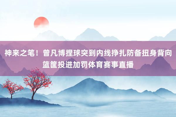 神来之笔！曾凡博捏球突到内线挣扎防备扭身背向篮筐投进加罚体育赛事直播