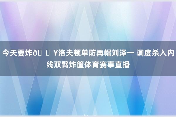 今天要炸💥洛夫顿单防再帽刘泽一 调度杀入内线双臂炸筐体育赛事直播