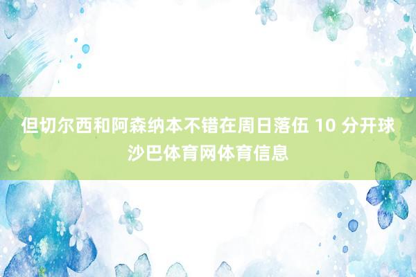 但切尔西和阿森纳本不错在周日落伍 10 分开球沙巴体育网体育信息