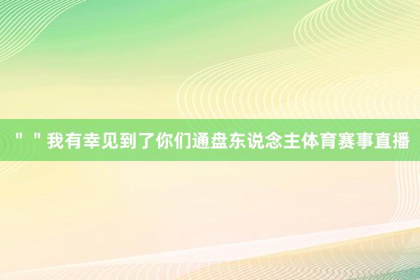 ＂＂我有幸见到了你们通盘东说念主体育赛事直播