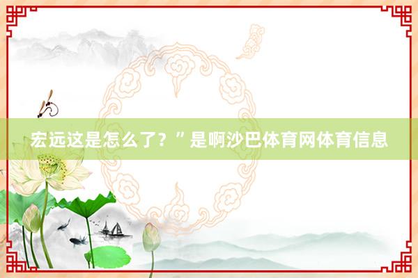 宏远这是怎么了？”是啊沙巴体育网体育信息