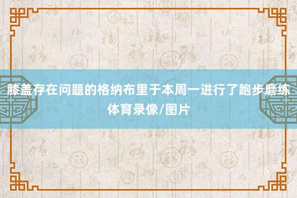 膝盖存在问题的格纳布里于本周一进行了跑步磨练体育录像/图片