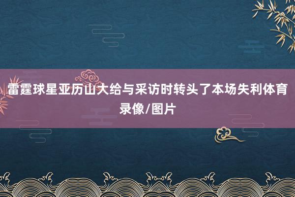 雷霆球星亚历山大给与采访时转头了本场失利体育录像/图片