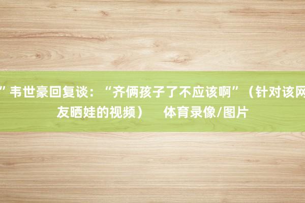 ”韦世豪回复谈：“齐俩孩子了不应该啊”（针对该网友晒娃的视频）    体育录像/图片