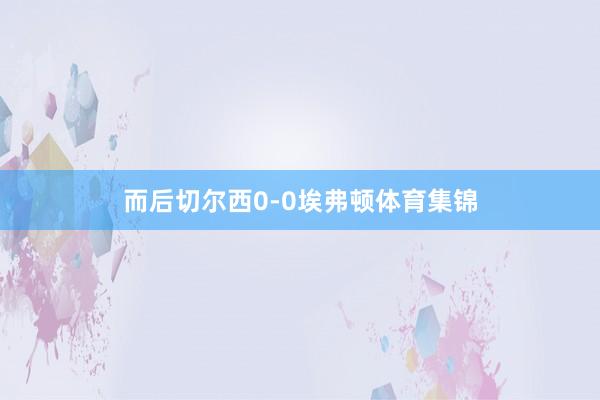 而后切尔西0-0埃弗顿体育集锦