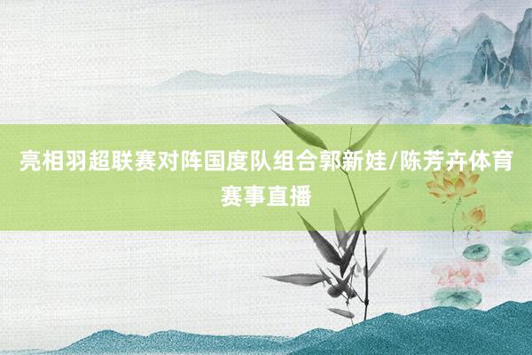 亮相羽超联赛对阵国度队组合郭新娃/陈芳卉体育赛事直播