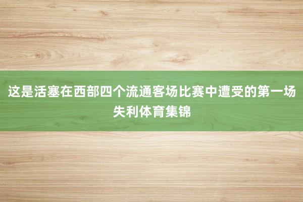 这是活塞在西部四个流通客场比赛中遭受的第一场失利体育集锦