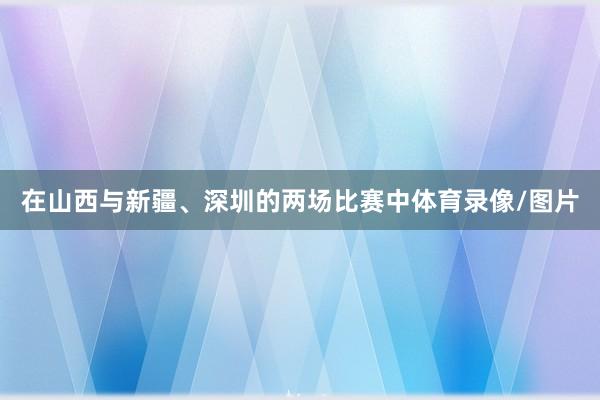 在山西与新疆、深圳的两场比赛中体育录像/图片