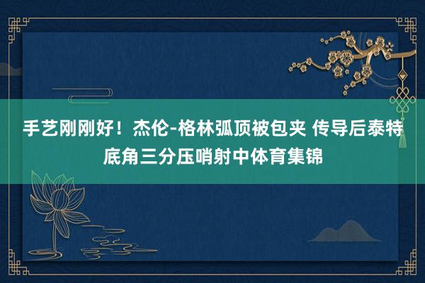 手艺刚刚好！杰伦-格林弧顶被包夹 传导后泰特底角三分压哨射中体育集锦