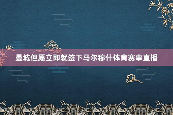 曼城但愿立即就签下马尔穆什体育赛事直播