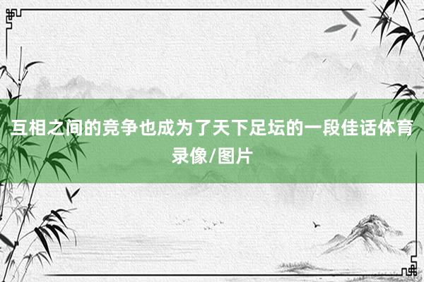 互相之间的竞争也成为了天下足坛的一段佳话体育录像/图片