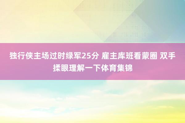 独行侠主场过时绿军25分 雇主库班看蒙圈 双手揉眼理解一下体育集锦