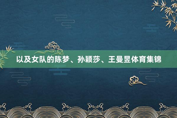 以及女队的陈梦、孙颖莎、王曼昱体育集锦