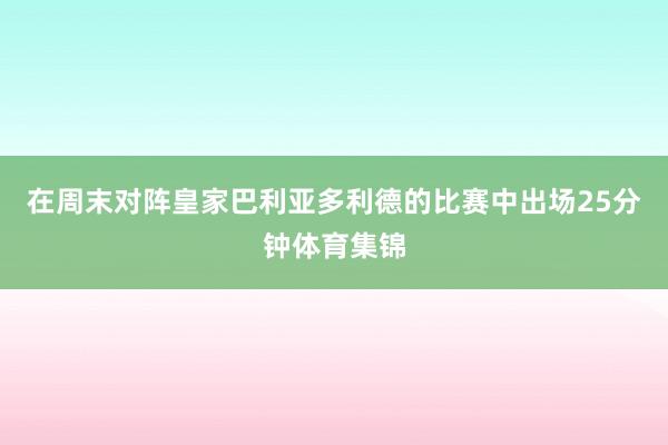 在周末对阵皇家巴利亚多利德的比赛中出场25分钟体育集锦