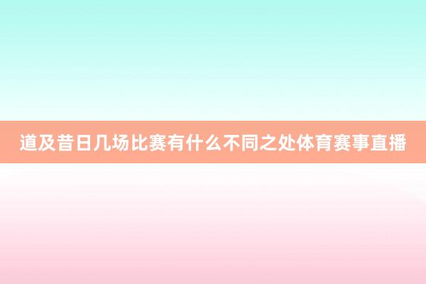 道及昔日几场比赛有什么不同之处体育赛事直播