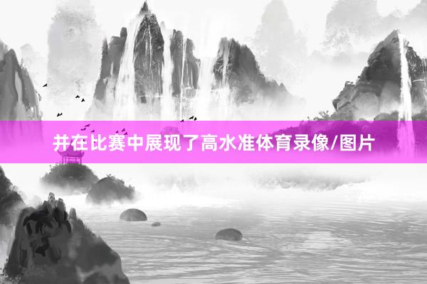 并在比赛中展现了高水准体育录像/图片