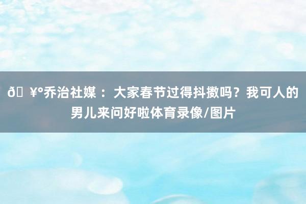 🥰乔治社媒 ：大家春节过得抖擞吗？我可人的男儿来问好啦体育录像/图片