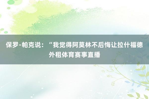 保罗-帕克说：“我觉得阿莫林不后悔让拉什福德外租体育赛事直播